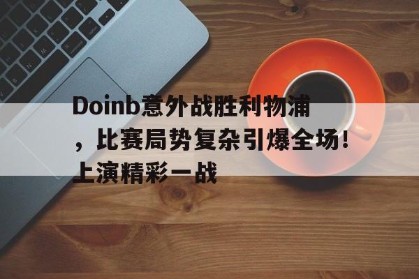 包含Doinb意外战胜利物浦，比赛局势复杂引爆全场！上演精彩一战的词条-华体会官网