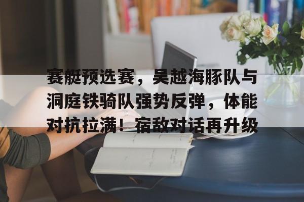 关于赛艇预选赛，吴越海豚队与洞庭铁骑队强势反弹，体能对抗拉满！宿敌对话再升级的信息