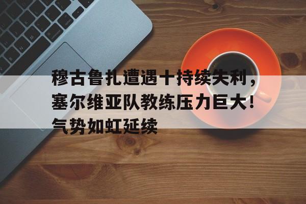 穆古鲁扎遭遇十持续失利,塞尔维亚队教练压力巨大!气势如虹延续-华体会登录