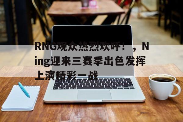 RNG观众热烈欢呼!,Ning迎来三赛季出色发挥上演精彩一战-华体会官方