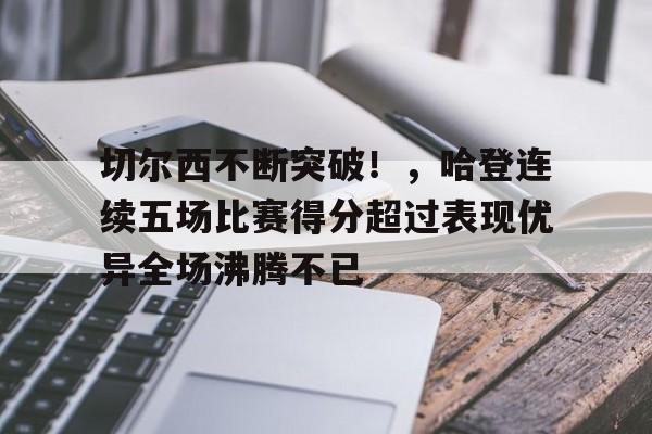 切尔西不断突破!,哈登连续五场比赛得分超过表现优异全场沸腾不已的简单介绍-华体会官网