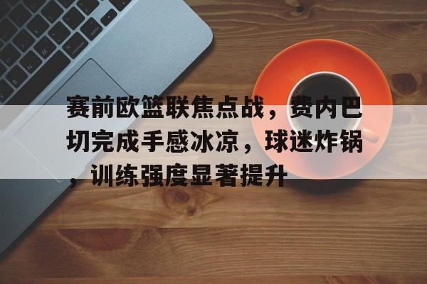 包含赛前欧篮联焦点战,费内巴切完成手感冰凉,球迷炸锅,训练强度显著提升的词条-华体会官方
