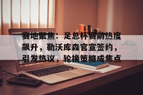赛地聚焦：足总杯赛前热度飙升，勒沃库森官宣签约，引发热议，轮换策略成焦点的简单介绍