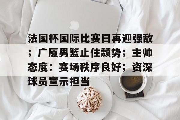 法国杯国际比赛日再迎强敌；广厦男篮止住颓势；主帅态度：赛场秩序良好；资深球员宣示担当的简单介绍-华体会